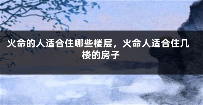 火命的人适合住哪些楼层，火命人适合住几楼的房子