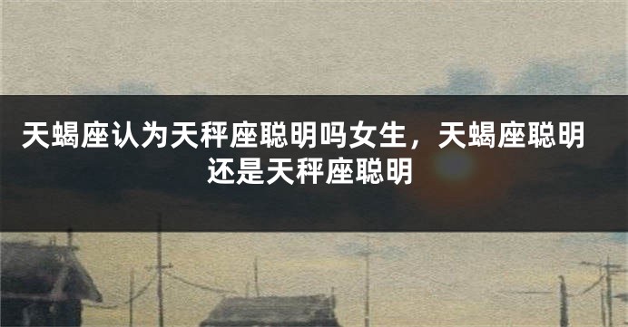 天蝎座认为天秤座聪明吗女生,天蝎座聪明还是天秤座聪明