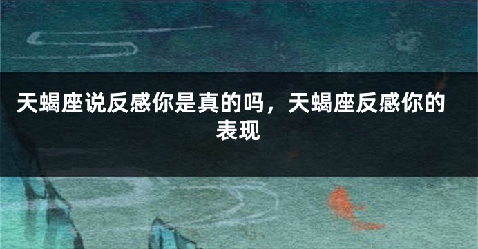 天蝎座说反感你是真的吗,天蝎座反感你的表现