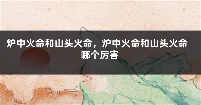 炉中火命和山头火命,炉中火命和山头火命哪个厉害