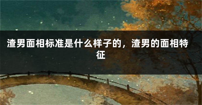 渣男面相标准是什么样子的,渣男的面相特征