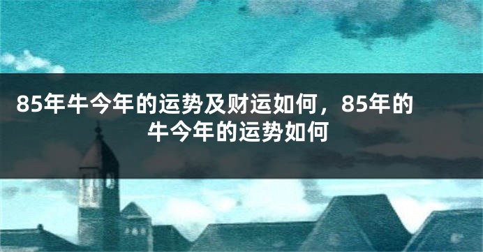 85年牛今年的运势及财运如何,85年的牛今年的运势如何