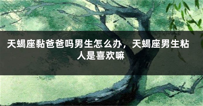 天蝎座黏爸爸吗男生怎么办，天蝎座男生粘人是喜欢嘛
