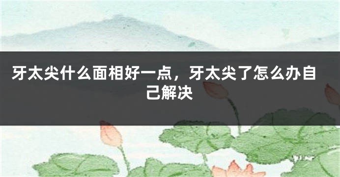 牙太尖什么面相好一点，牙太尖了怎么办自己解决