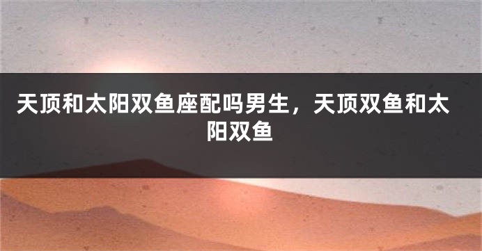 天顶和太阳双鱼座配吗男生，天顶双鱼和太阳双鱼
