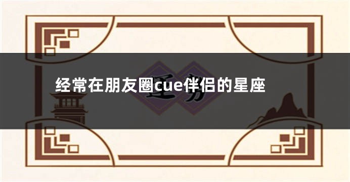 经常在朋友圈cue伴侣的星座