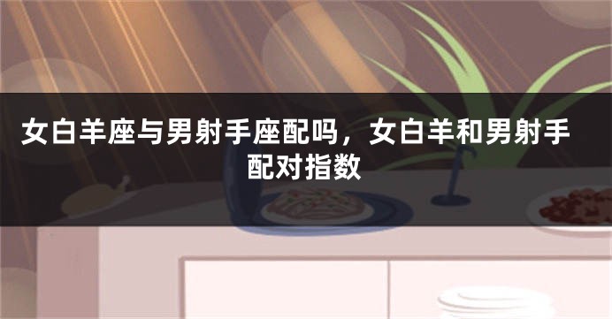 女白羊座与男射手座配吗，女白羊和男射手配对指数
