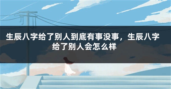 生辰八字给了别人到底有事没事，生辰八字给了别人会怎么样