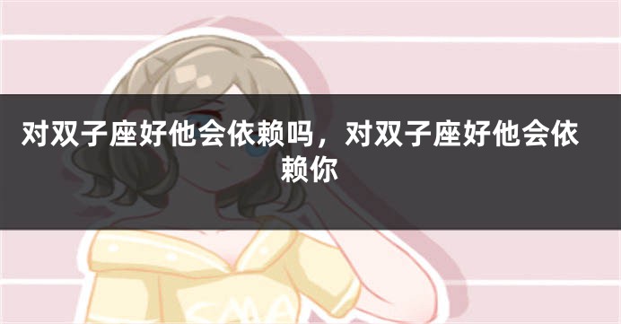 对双子座好他会依赖吗，对双子座好他会依赖你
