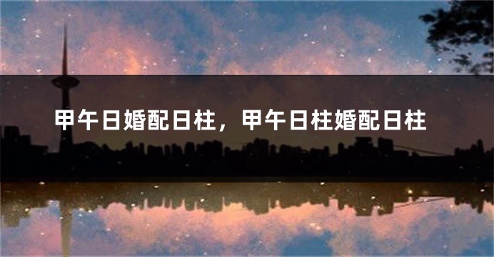 甲午日婚配日柱，甲午日柱婚配日柱