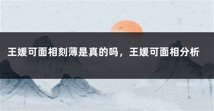 王媛可面相刻薄是真的吗，王媛可面相分析