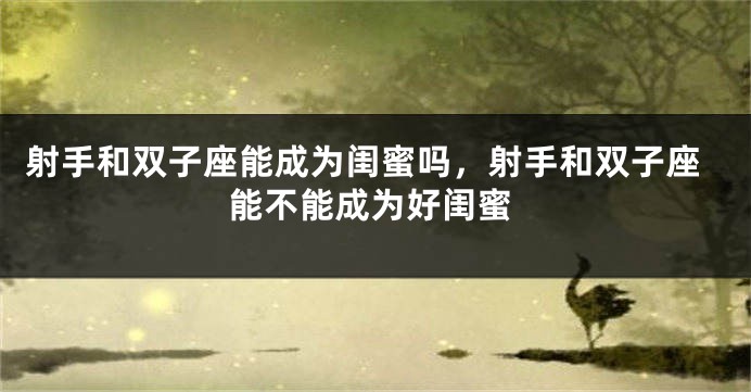 射手和双子座能成为闺蜜吗，射手和双子座能不能成为好闺蜜