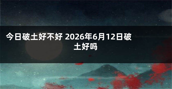 今日破土好不好 2026年6月12日破土好吗