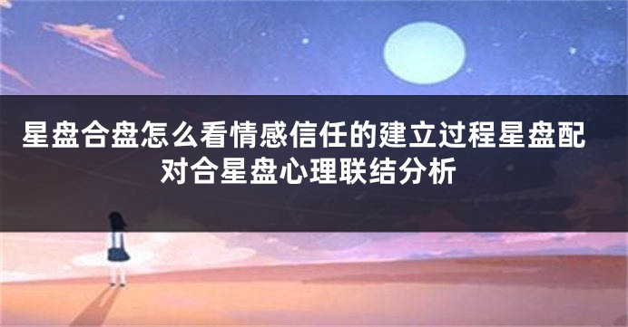 星盘合盘怎么看情感信任的建立过程星盘配对合星盘心理联结分析