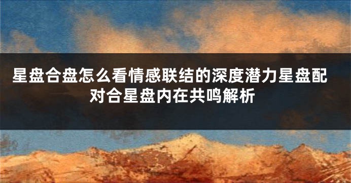 星盘合盘怎么看情感联结的深度潜力星盘配对合星盘内在共鸣解析