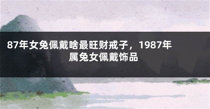 87年女兔佩戴啥最旺财戒子，1987年属兔女佩戴饰品