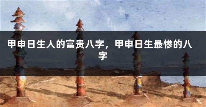 甲申日生人的富贵八字,甲申日生最惨的八字