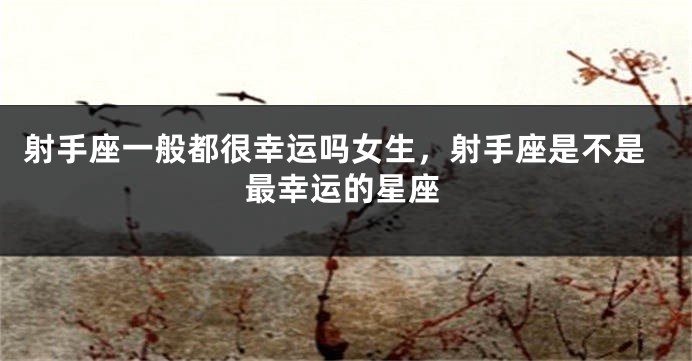 射手座一般都很幸运吗女生，射手座是不是最幸运的星座
