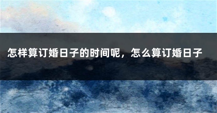 怎样算订婚日子的时间呢，怎么算订婚日子