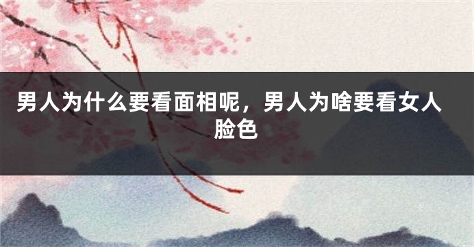 男人为什么要看面相呢,男人为啥要看女人脸色