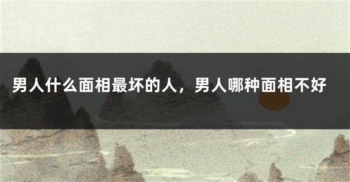 男人什么面相最坏的人,男人哪种面相不好