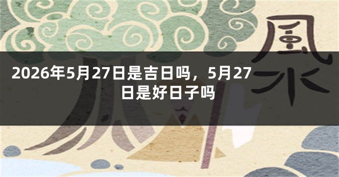2026年5月27日是吉日吗，5月27日是好日子吗