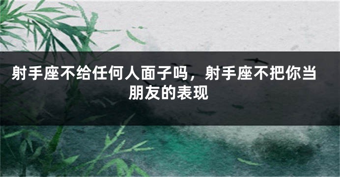 射手座不给任何人面子吗,射手座不把你当朋友的表现