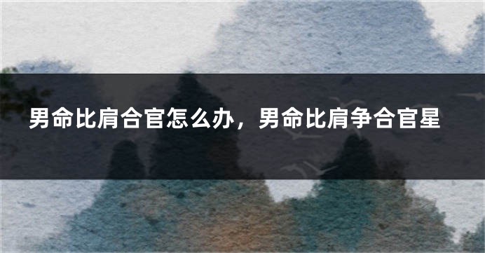 男命比肩合官怎么办,男命比肩争合官星