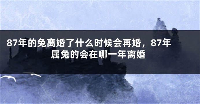 87年的兔离婚了什么时候会再婚,87年属兔的会在哪一年离婚