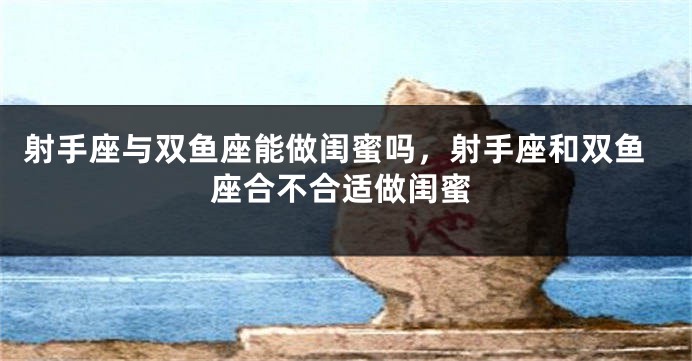 射手座与双鱼座能做闺蜜吗,射手座和双鱼座合不合适做闺蜜