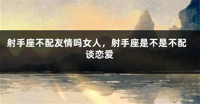 射手座不配友情吗女人,射手座是不是不配谈恋爱