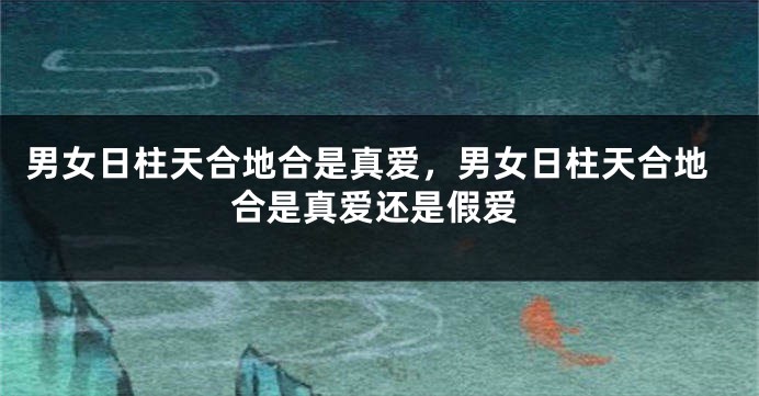 男女日柱天合地合是真爱,男女日柱天合地合是真爱还是假爱