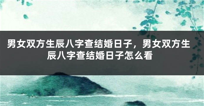 男女双方生辰八字查结婚日子，男女双方生辰八字查结婚日子怎么看