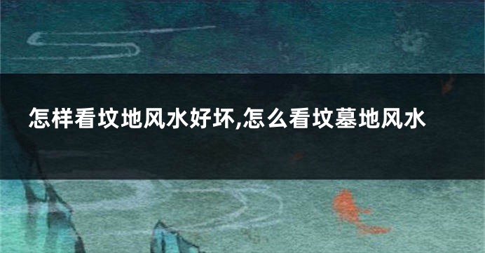 怎样看坟地风水好坏,怎么看坟墓地风水
