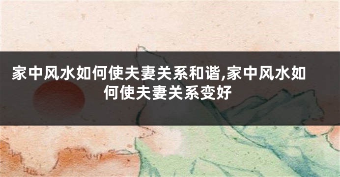 家中风水如何使夫妻关系和谐,家中风水如何使夫妻关系变好