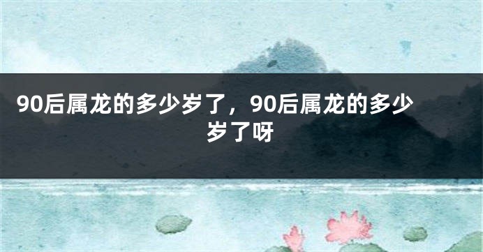90后属龙的多少岁了，90后属龙的多少岁了呀