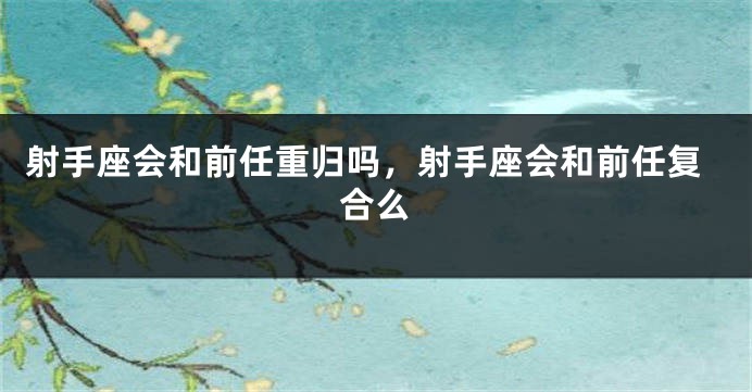 射手座会和前任重归吗,射手座会和前任复合么