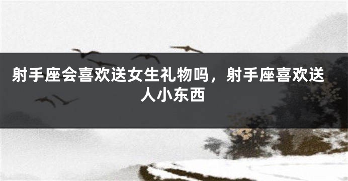 射手座会喜欢送女生礼物吗,射手座喜欢送人小东西