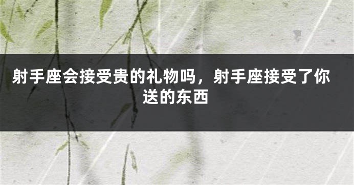 射手座会接受贵的礼物吗,射手座接受了你送的东西