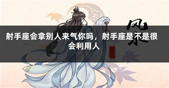 射手座会拿别人来气你吗,射手座是不是很会利用人