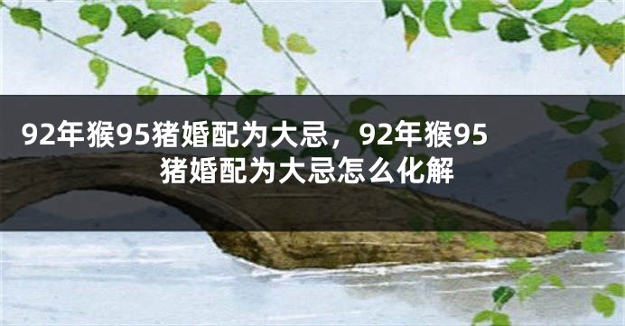 92年猴95猪婚配为大忌,92年猴95猪婚配为大忌怎么化解