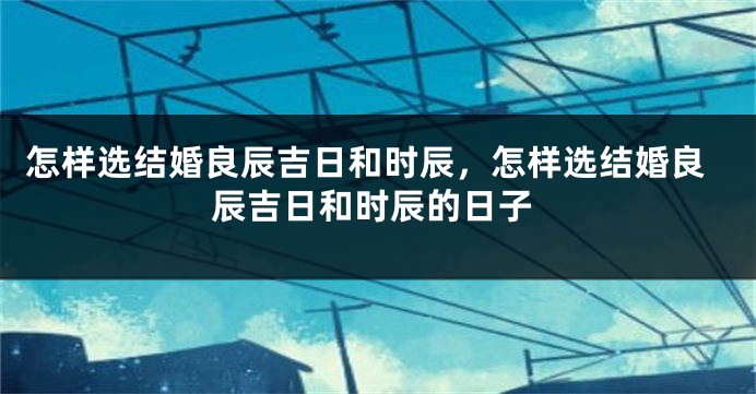 怎样选结婚良辰吉日和时辰，怎样选结婚良辰吉日和时辰的日子
