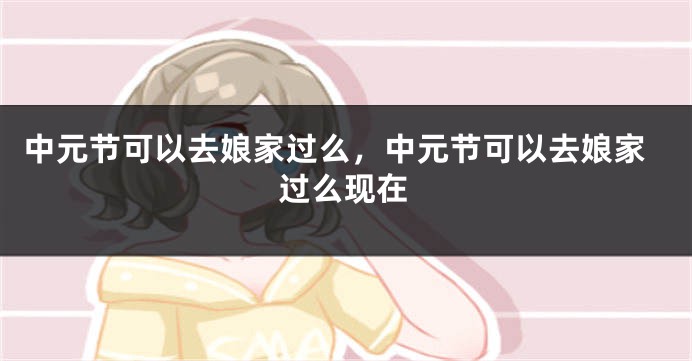 中元节可以去娘家过么，中元节可以去娘家过么现在