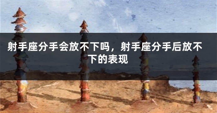 射手座分手会放不下吗,射手座分手后放不下的表现