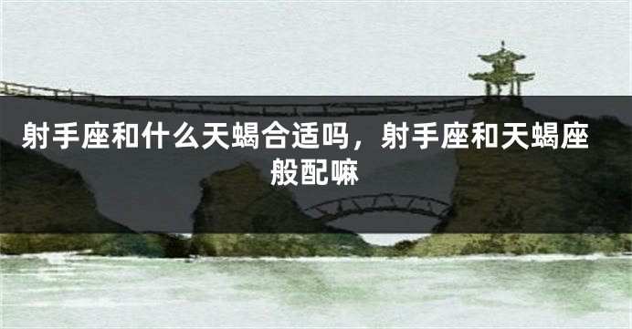 射手座和什么天蝎合适吗,射手座和天蝎座般配嘛