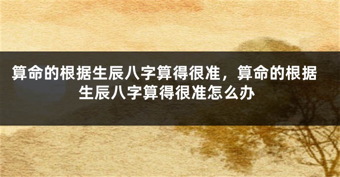 算命的根据生辰八字算得很准，算命的根据生辰八字算得很准怎么办