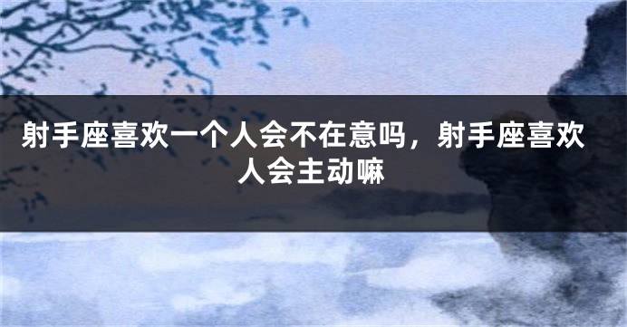 射手座喜欢一个人会不在意吗，射手座喜欢人会主动嘛