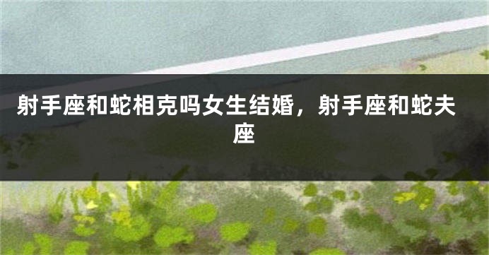 射手座和蛇相克吗女生结婚,射手座和蛇夫座