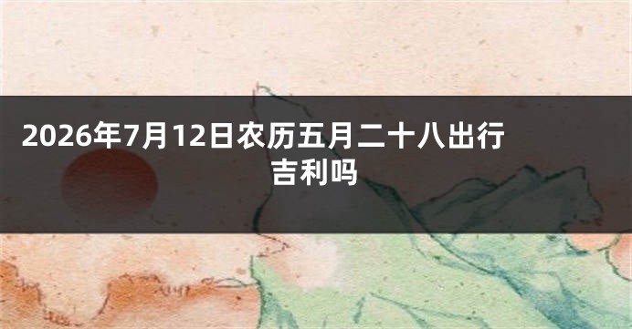 2026年7月12日农历五月二十八出行吉利吗