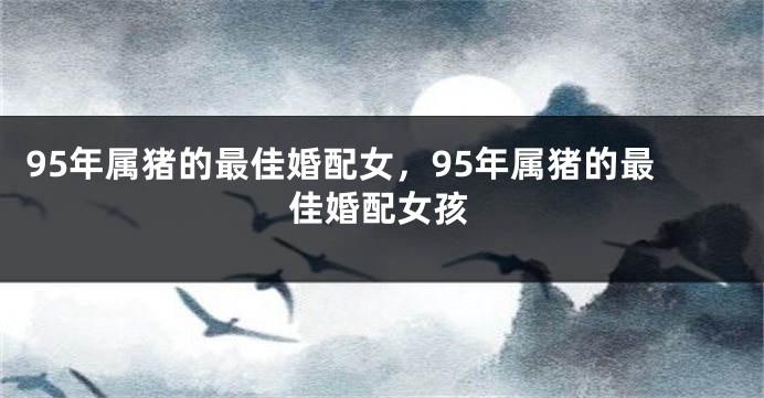 95年属猪的最佳婚配女，95年属猪的最佳婚配女孩